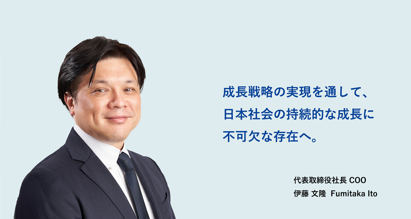 成長戦略の実現を通して、日本社会の持続的な成長に不可欠な存在へ 代表取締役社長 COO 伊藤 文隆 Fumitaka Ito